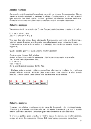Acordes relativos

Os acordes relativos não têm nada de especial em termos de construção. São os
mesmos acordes maiores e menores já vistos. Como o nome já diz, são acordes
que relação um com outro. Assim, quando estudamos acordes relativos,
estamos estudando uma certa relação entre acordes maiores e menores.

Relativos menores

Vamos construir os acordes de C e de Am para estudarmos a relação entre eles:

C -> 1a 3a 5a -> C E G
Am -> 1a 3a b 5a -> A C E

Veja que das três notas, duas são iguais. Dizemos que um certo acorde menor é
relativo menor de outro acorde maior quando duas de suas notas são iguais.
Uma maneira prática de se achar o relativo(a)* menor de um acorde maior é a
seguinte:

Qual o acorde que você quer achar a relativa menor?

Conte a nota 1 tom e 1/2 abaixo.
A nota achada corresponde ao acorde relativo menor da nota procurada.
Ex.: Achar a relativa menor de C.
C -> Bb -> A
tom semitom
R.: O acorde relativo menor de C é Am.

* Embora seja o acorde, palavra masculina, chamamos também de relativa o
acorde relativo menor. Atenção, pois não existe nota relativa, e sim acorde
relativo. Abaixo temos uma tabela com as relativas mais usadas.


C      D     E       G      A       B
Am     Bm    C#m     Em     F#m     G#m




Relativos maiores

Uma vez entendido a relativa menor torna-se fácil entender o(a) relativo(a) maior.
Dizemos que o acorde relativo maior de um menor é o acorde que tem o acorde
menor como sua relativa. Diríamos que o relativo maior é a anti-relativa.

O processo prático para se achar a relativa maior é o mesmo da relativa menor,
só que ao invés de contarmos 1 tom e 1/2 para baixo, contamos para cima.
                                                                                44
 