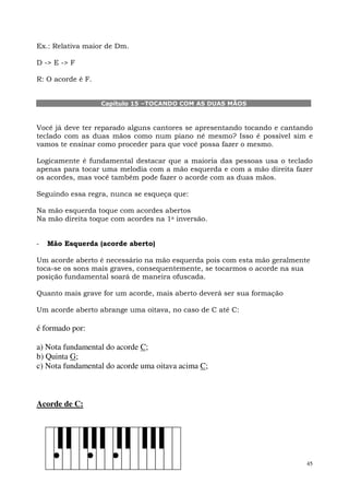 Ex.: Relativa maior de Dm.

D -> E -> F

R: O acorde é F.


                   Capítulo 15 –TOCANDO COM AS DUAS MÃOS



Você já deve ter reparado alguns cantores se apresentando tocando e cantando
teclado com as duas mãos como num piano né mesmo? Isso é possível sim e
vamos te ensinar como proceder para que você possa fazer o mesmo.

Logicamente é fundamental destacar que a maioria das pessoas usa o teclado
apenas para tocar uma melodia com a mão esquerda e com a mão direita fazer
os acordes, mas você também pode fazer o acorde com as duas mãos.

Seguindo essa regra, nunca se esqueça que:

Na mão esquerda toque com acordes abertos
Na mão direita toque com acordes na 1a inversão.


-   Mão Esquerda (acorde aberto)

Um acorde aberto é necessário na mão esquerda pois com esta mão geralmente
toca-se os sons mais graves, consequentemente, se tocarmos o acorde na sua
posição fundamental soará de maneira ofuscada.

Quanto mais grave for um acorde, mais aberto deverá ser sua formação

Um acorde aberto abrange uma oitava, no caso de C até C:

é formado por:

a) Nota fundamental do acorde C;
b) Quinta G;
c) Nota fundamental do acorde uma oitava acima C;



Acorde de C:




                                                                          45
 
