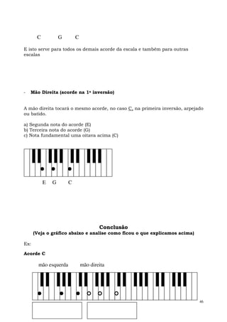 C           G       C

E isto serve para todos os demais acorde da escala e também para outras
escalas




-   Mão Direita (acorde na 1a inversão)


A mão direita tocará o mesmo acorde, no caso C, na primeira inversão, arpejado
ou batido.

a) Segunda nota do acorde (E)
b) Terceira nota do acorde (G)
c) Nota fundamental uma oitava acima (C)




           E   G       C




                                       Conclusão
      (Veja o gráfico abaixo e analise como ficou o que explicamos acima)

Ex:

Acorde C

        mão esquerda           mão direita




                                                                            46
 