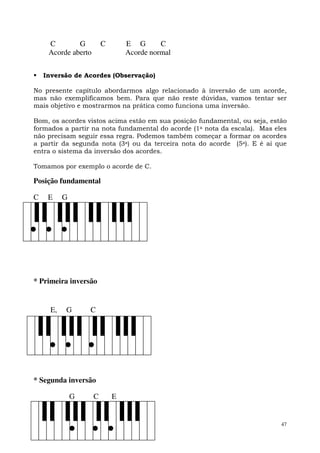 C        G          C       E G       C
     Acorde aberto               Acorde normal


    Inversão de Acordes (Observação)

No presente capítulo abordarmos algo relacionado à inversão de um acorde,
mas não exemplificamos bem. Para que não reste dúvidas, vamos tentar ser
mais objetivo e mostrarmos na prática como funciona uma inversão.

Bom, os acordes vistos acima estão em sua posição fundamental, ou seja, estão
formados a partir na nota fundamental do acorde (1a nota da escala). Mas eles
não precisam seguir essa regra. Podemos também começar a formar os acordes
a partir da segunda nota (3a) ou da terceira nota do acorde (5a). E é aí que
entra o sistema da inversão dos acordes.

Tomamos por exemplo o acorde de C.

Posição fundamental

C    E     G




* Primeira inversão


      E,   G       C




* Segunda inversão

               G     C       E


                                                                           47
 