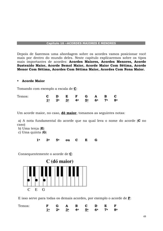 Capítulo 16 –ACORDES MAIORES E MENORES


Depois de fazermos uma abordagem sobre os acordes vamos posicionar você
mais por dentro do mundo deles. Neste capítulo explicaremos sobre os tipos
mais importantes de acordes: Acordes Maiores, Acordes Menores, Acorde
Sustenido Maior, Acorde Bemol Maior, Acorde Maior Com Sétima, Acorde
Menor Com Sétima, Acordes Com Sétima Maior, Acordes Com Nona Maior.


  Acorde Maior

Tomando com exemplo a escala de C:

Temos:              C    D    E    F     G    A     B     C
                    1a   2a   3a   4a    5a   6a    7a    8a


Um acorde maior, no caso, dó maior, tomamos as seguintes notas:

 a) A nota fundamental do acorde que na qual leva o nome do acorde (C no
caso)
 b) Uma terça (E)
 c) Uma quinta (G)

           1a       3a   5a   ou   C     E    G



Consequentemente o acorde de C:

                    C (dó maior)




      C   E     G

E isso serve para todas os demais acordes, por exemplo o acorde de F:

Temos:              F    G    A    B     C    D     E     F
                    1a   2a   3a   4a    5a   6a    7a    8a
                                                                        48
 