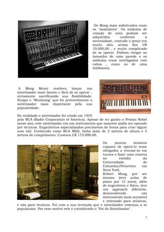 Os Moog mais sofisticados eram
                                                  os "modulares". Os módulos de
                                                  criação de sons podiam ser
                                                  adquiridos      conforme       a
                                                  necessidade, contudo o preço era
                                                  muito alto, acima dos U$
                                                  10.000,00 , e muito complicado
                                                  de se operar. Podiam chegar ao
                                                  tamanho de uma parede e os
                                                  módulos eram interligados com
                                                  cabos , como os de uma
                                                  telefonista.




 A Moog Music resolveu lançar um
sintetizador mais barato e fácil de se operar ,
certamente sacrificando sua flexibilidade.
Surgia o "Minimoog" que foi provavelmente o
sintetizador mais importante pela sua
popularidade.

Na realidade o sintetizador foi criado em 1955
pela RCA (Radio Corporation of America). Apesar de ter ganho o Prêmio Nobel
nesse ano, este sintetizador era um instrumento que somente podia ser operado
por técnicos. Engenheiros especializados precisavam de horas para criar algum
som útil. Conhecido como RCA MkII, tinha mais de 2 metros de altura e 5
metros de comprimento. Custava U$ 175.000,00.

                                                     Os      poucos      músicos
                                                     capazes de operá-lo eram
                                                     obrigados a revezar-se em
                                                     turnos e fazer uma reserva
                                                     no         estúdio        da
                                                     Universidade              de
                                                     Columbia/Princeton       em
                                                     Nova York.
                                                     Robert Moog, por ser
                                                     músico (teve aulas de
                                                     piano por 12 anos), além
                                                     de engenheiro e físico, teve
                                                     um approach diferente,
                                                     desenvolvendo            um
                                                     instrumento mais acessível
                                                     e orientado para músicos,
e não para técnicos. Foi com a sua invenção que o sintetizador começou a se
popularizar. Por esse motivo eele é considerado o "Pai do Sintetizador".

                                                                                 5
 