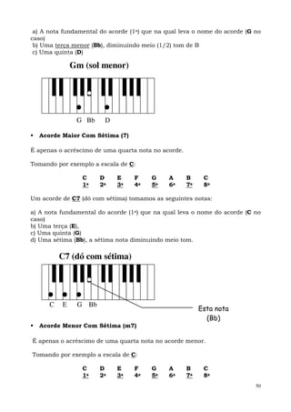 a) A nota fundamental do acorde (1a) que na qual leva o nome do acorde (G no
caso)
 b) Uma terça menor (Bb), diminuindo meio (1/2) tom de B
 c) Uma quinta (D)

              Gm (sol menor)




               G Bb     D

  Acorde Maior Com Sétima (7)

É apenas o acréscimo de uma quarta nota no acorde.

Tomando por exemplo a escala de C:

                 C     D    E     F     G     A      B     C
                 1a    2a   3a    4a    5a    6a     7a    8a

Um acorde de C7 (dó com sétima) tomamos as seguintes notas:

a) A nota fundamental do acorde (1a) que na qual leva o nome do acorde (C no
caso)
b) Uma terça (E),
c) Uma quinta (G)
d) Uma sétima (Bb), a sétima nota diminuindo meio tom.

          C7 (dó com sétima)




      C   E    G Bb
                                                          Esta nota
                                                            (Bb)
  Acorde Menor Com Sétima (m7)

É apenas o acréscimo de uma quarta nota no acorde menor.

Tomando por exemplo a escala de C:

                 C     D    E     F     G     A      B     C
                 1a    2a   3a    4a    5a    6a     7a    8a
                                                                           50
 