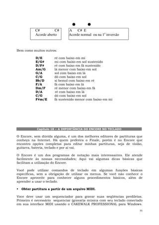 C#          C#      A C# E
           Acorde aberto       Acorde normal ou na 1a inversão



Bem como muitos outros:

           D/E        ré com baixo em mi
           E/G#       mi com baixo em sol sustenido
           D/F#       ré com baixo em fá sustenido
           Am/G       lá menor com baixo em sol
           G/A        sol com baixo em lá
           C/G        dó com baixo em sol
           Bb/D       si bemol com baixo em ré
           F/A        fá com baixo em lá
           Dm/F       ré menor com baixo em fá
           D/A        ré com baixo em lá
           C/G        dó com baixo em sol
           F#m/E      fá sustenido menor com baixo em mi




            Capítulo 18 – A IMPORTÂNCIA DO ENCORE NO TECLADO

O Encore, sem dúvida alguma, é um dos melhores editores de partituras que
conheço na Internet. Há quem preferira o Finale, porém é no Encore que
encontro opções completas para editar minhas partituras, seja de violão,
guitarra, bateria, teclado e por aí vai.

O Encore é um dos programas de notação mais interessantes. Ele atende
facilmente às nossas necessidades; Aqui vai algumas dicas básicas que
facilitam a utilização do Encore.

Você pode utilizar comandos de teclado em algumas funções básicas
específicas, sem a obrigação de utilizar os menus. Se você não conhece o
Encore aproveite para conhecer alguns procedimentos básicos, além de
aprender a usar o teclado.

  Obter partitura a partir de um arquivo MIDI.

Voce deve usar um sequenciador para gravar suas seqüências prediletas.
Primeiro é necessário sequenciar (gravar)a música com seu teclado conectado
em sua interface MIDI usando o CAKEWALK PROFESSIONAL para Windows.

                                                                         55
 
