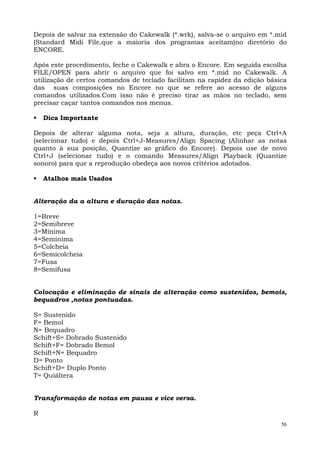 Depois de salvar na extensão do Cakewalk (*.wrk), salva-se o arquivo em *.mid
(Standard Midi File,que a maioria dos programas aceitam)no diretório do
ENCORE.

Após este procedimento, feche o Cakewalk e abra o Encore. Em seguida escolha
FILE/OPEN para abrir o arquivo que foi salvo em *.mid no Cakewalk. A
utilização de certos comandos de teclado facilitam na rapidez da edição básica
das suas composições no Encore no que se refere ao acesso de alguns
comandos utilizados.Com isso não é preciso tirar as mãos no teclado, sem
precisar caçar tantos comandos nos menus.

    Dica Importante

Depois de alterar alguma nota, seja a altura, duração, etc peça Ctrl+A
(selecionar tudo) e depois Ctrl+J-Measures/Align Spacing (Alinhar as notas
quanto à sua posição, Quantize ao gráfico do Encore). Depois use de novo
Ctrl+J (selecionar tudo) e o comando Measures/Align Playback (Quantize
sonoro) para que a reprodução obedeça aos novos critérios adotados.

    Atalhos mais Usados


Alteração da a altura e duração das notas.

1=Breve
2=Semibreve
3=Mínima
4=Semínima
5=Colcheia
6=Semicolcheia
7=Fusa
8=Semifusa


Colocação e eliminação de sinais de alteração como sustenidos, bemois,
bequadros ,notas pontuadas.

S= Sustenido
F= Bemol
N= Bequadro
Schift+S= Dobrado Sustenido
Schift+F= Dobrado Bemol
Schift+N= Bequadro
D= Ponto
Schift+D= Duplo Ponto
T= Quiáltera


Transformação de notas em pausa e vice versa.

R
                                                                            56
 