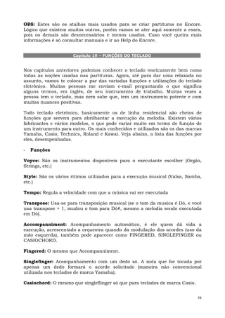 OBS: Estes são os atalhos mais usados para se criar partituras no Encore.
Lógico que existem muitos outros, porém vamos se ater aqui somente a esses,
pois os demais são desnecessários e menos usados. Caso você queira mais
informações é só consultar manuais e ir ao Help do Encore.


                     Capítulo 19 – FUNÇÕES DO TECLADO


Nos capítulos anteriores podemos conhecer o teclado teoricamente bem como
todas as noções usadas nas partituras. Agora, até para dar uma relaxada no
assunto, vamos te colocar a par das variadas funções e utilizações do teclado
eletrônico. Muitas pessoas me enviam e-mail perguntando o que significa
alguns termos, em inglês, de seu instrumento de trabalho. Muitas vezes a
pessoa tem o teclado, mas nem sabe que, tem um instrumento potente e com
muitas nuances positivas.

Todo teclado eletrônico, basicamente os de linha residencial são cheios de
funções que servem para abrilhantar a execução da melodia. Existem vários
fabricantes e vários modelos, o que pode variar muito em termo de função de
um instrumento para outro. Os mais conhecidos e utilizados são os das marcas
Yamaha, Casio, Technics, Roland e Kawai. Veja abaixo, a lista das funções por
eles, desempenhadas.

-   Funções

Voyce: São os instrumentos disponíveis para o executante escolher (Orgão,
Strings, etc.)

Style: São os vários rítimos utilizados para a execução musical (Valsa, Samba,
etc.)

Tempo: Regula a velocidade com que a música vai ser executada

Transpose: Usa-se para transposição musical (se o tom da musica é Dó, e você
usa transpose + 1, mudou o tom para Dó#, mesmo a melodia sendo executada
em Dó).

Accompanniment: Acompanhamento automático, é ele quem dá vida a
execução, acrescentado a orquestra quando da modulação dos acordes (uso da
mão esquerda), também pode aparecer como FINGERED, SINGLEFINGER ou
CASIOCHORD.

Fingered: O mesmo que Accompanniment.

Singlefinger: Acompanhamento com um dedo só. A nota que for tocada por
apenas um dedo formará o acorde solicitado (maneira não convencional
utilizada nos teclados de marca Yamaha).

Casiochord: O mesmo que singleflinger só que para teclados de marca Casio.


                                                                             58
 