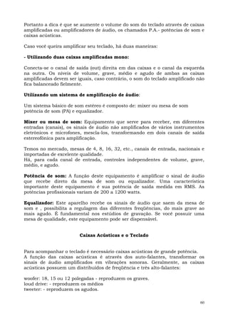 Portanto a dica é que se aumente o volume do som do teclado através de caixas
amplificadas ou amplificadores de áudio, os chamados P.A.- potências de som e
caixas acústicas.

Caso você queira amplificar seu teclado, há duas maneiras:

- Utilizando duas caixas amplificadas mono:

Conecta-se o canal de saída (out) direita em das caixas e o canal da esquerda
na outra. Os níveis de volume, grave, médio e agudo de ambas as caixas
amplificadas devem ser iguais, caso contrário, o som do teclado amplificado não
fica balanceado fielmente.

Utilizando um sistema de amplificação de áudio:

Um sistema básico de som estéreo é composto de: mixer ou mesa de som
potência de som (PA) e equalizador.

Mixer ou mesa de som: Equipamento que serve para receber, em diferentes
entradas (canais), os sinais de áudio não amplificados de vários instrumentos
eletrônicos e microfones, mescla-los, transformando em dois canais de saída
estereofônica para amplificação.

Temos no mercado, mesas de 4, 8, 16, 32, etc., canais de entrada, nacionais e
importadas de excelente qualidade.
Há, para cada canal de entrada, controles independentes de volume, grave,
médio, e agudo.

Potência de som: A função deste equipamento é amplificar o sinal de áudio
que recebe direto da mesa de som ou equalizador. Uma característica
importante deste equipamento é sua potência de saída medida em RMS. As
potências profissionais variam de 200 a 1200 watts.

Equalizador: Este aparelho recebe os sinais de áudio que saem da mesa de
som e , possibilita a regulagem das diferentes freqüências, do mais grave ao
mais agudo. É fundamental nos estúdios de gravação. Se você possuir uma
mesa de qualidade, este equipamento pode ser dispensável.


                        Caixas Acústicas e o Teclado


Para acompanhar o teclado é necessário caixas acústicas de grande potência.
A função das caixas acústicas é através dos auto-falantes, transformar os
sinais de áudio amplificados em vibrações sonoras. Geralmente, as caixas
acústicas possuem um distribuídos de freqüência e três alto-falantes:

woofer: 18, 15 ou 12 polegadas - reproduzem os graves.
loud drive: - reproduzem os médios
tweeter: - reproduzem os agudos.

                                                                             60
 