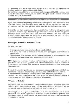 A capacidade (em watts) das caixas acústicas tem que ser, obrigatoriamente
igual ou maior que a potência de saída da PA.
Se você tem como objetivo se apresentar em festas para 200/300 pessoas, uma
mesa de som com 6 canais, PA de 200w RMS por canal e caixas acústicas
também de 200w, é suficiente.

          Capítulo 21 – DICAS FUNDAMENTAIS PARA SEU APRENDIZADO

Agora, que estamos chegando já ao final de nossa apostila, está na hora de você
ficar por dentro das principais dicas que te vão te auxiliar em todo seu
aprendizado e servirá para que você tenha uma boa interação com o teclado.

Irei dividir em tópicos, para que fique mais fácil de você ler e interpretar tudo
que vamos escrever aqui. Lembre-se que não somos o dono da verdade, porém
seguindo essas dicas você terá meio caminho andado. Leia com bastante
atenção mesmo. Você pode até achar que é uma coisa simples, mas no fundo
no fundo colherá frutos com isso no futuro.


* Principais elementos na hora de tocar:

Os principais são:

-   Ser capaz de tocar o material escolhido com facilidade
-   Ser capaz de tocar o material escolhido com percepção, interpretação e
    sentimento.
-   Ser capaz de tocar (quando requisitado) de maneira a se integrar com outros
    músicos, instrumentos e sons na mesma peça musical.

OBS: É possível tocar com "sentimento" ao ir aprimorando a técnica necessária
para tocar uma música. Quando você estiver familiarizado com a partitura e
puder tocá-la facilmente, você poderá se concentrar em tocá-la com perfeição e
expressividade.

É possível aprender partituras que demandem uma grande expressividade de
sentimentos e que ao mesmo tempo não requerem tanta habilidade técnica.
A única maneira de ser bom tocando com outros, é tocando com outros.
Quando fizer isso, assegure-se de ouvir o que os outros estão tocando e à
música como um todo. Não concentre-se só na sua parte !

* O começo de tudo

Para tocar bem um instrumento, é importante começar a aprender com uma
técnica correta. Isso envolverá postura, e, de acordo com o instrumento, alguns
itens como posição das mãos, respiração, curvatura do arco, etc.

Por exemplo, se você quer tocar teclados, você deve ter conhecimento de como
posicionar suas mãos e pressionar as teclas; se você quer tocar guitarra você
deve saber como os dedos devem ser posicionados no braço e as maneiras de
pressionar as cordas.


                                                                               61
 