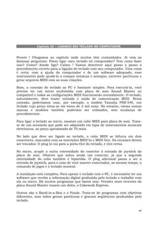Capítulo 23 – LIGANDO SEU TECLADO NO COMPUTADOR



Pronto ! Chegamos ao capítulo onde muitos têm curiosidades. Aí vem as
famosas perguntas: Posso ligar meu teclado no computador? Tem como fazer
isso? Como? Aonde ligo? Calma ! Vamos descrever aqui passo a passo o
procedimento correto para a ligação do teclado com seu computador. Uma coisa
é certa: com a ajuda do computador e de um software adequado, esse
instrumento pode ajudá-lo a compor músicas e arranjos, escrever partituras e
gerar arquivos MIDI com as suas criações.

Bom, a conexão do teclado ao PC é bastante simples. Para executá-la, você
precisa ter um micro multimídia com placa de som Sound Blaster ou
compatível e todas as configurações MIDI funcionando normalmente. O teclado,
naturalmente, deve trazer entrada e saída de comunicação MIDI. Nesta
conexão, poderíamos usar, por exemplo, o modelo Yamaha PSR-540, um
teclado cujo preço situa-se em torno de 2 mil reais. No entanto, várias outras
marcas e modelos também poderiam ser utilizados, sem mudança de
procedimentos.

Para ligar o teclado ao micro, usamos um cabo MIDI para placa de som. Trata-
se de um acessório que pode ser adquirido em lojas de instrumentos musicais
eletrônicos, ao preço aproximado de 70 reais.

No lado que deve ser ligado ao teclado, o cabo MIDI se bifurca em dois
conectores, marcados com as inscrições MIDI In e MIDI Out. Os encaixes devem
ser trocados: O plug In vai para a porta Out do teclado, e vice-versa.

No micro, acople a outra extremidade do conector à entrada de joystick da
placa de som. Observe que sobra ainda um conector, já que a segunda
extremidade do cabo também é bipartida. O plug adicional passa a ser a
entrada de joystick, para o caso de você manter conectados, ao mesmo tempo, o
comando de jogos e o teclado musical.

A instalação está completa. Para operar o teclado com o PC, é necessário ter um
software que receba a informação digital produzida pelo teclado e trabalhe com
ela no micro. Há muitos programas que fazem isso. Versões mais recentes da
placa Sound Blaster trazem um deles, o Cakewalk Express.

Outros são o Band-in-a-Box e o Finale. Trata-se de programas com objetivos
diferentes, mas todos geram partituras e gravam seqüências produzidas pelo
teclado.


                                                                             69
 