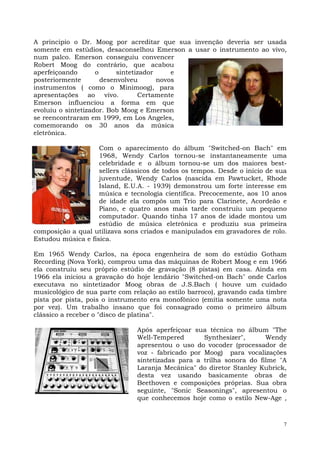 A principio o Dr. Moog por acreditar que sua invenção deveria ser usada
somente em estúdios, desaconselhou Emerson a usar o instrumento ao vivo,
num palco. Emerson conseguiu convencer
Robert Moog do contrário, que acabou
aperfeiçoando       o      sintetizador     e
posteriormente        desenvolveu       novos
instrumentos ( como o Minimoog), para
apresentações ao vivo.            Certamente
Emerson influenciou a forma em que
evoluiu o sintetizador. Bob Moog e Emerson
se reencontraram em 1999, em Los Angeles,
comemorando os 30 anos da música
eletrônica.

                    Com o aparecimento do álbum "Switched-on Bach" em
                    1968, Wendy Carlos tornou-se instantaneamente uma
                    celebridade e o álbum tornou-se um dos maiores best-
                    sellers clássicos de todos os tempos. Desde o início de sua
                    juventude, Wendy Carlos (nascida em Pawtucket, Rhode
                    Island, E.U.A. - 1939) demonstrou um forte interesse em
                    música e tecnologia científica. Precocemente, aos 10 anos
                    de idade ela compôs um Trio para Clarinete, Acordeão e
                    Piano, e quatro anos mais tarde construiu um pequeno
                    computador. Quando tinha 17 anos de idade montou um
                    estúdio de música eletrônica e produziu sua primeira
composição a qual utilizava sons criados e manipulados em gravadores de rolo.
Estudou música e física.

Em 1965 Wendy Carlos, na época engenheira de som do estúdio Gotham
Recording (Nova York), comprou uma das máquinas de Robert Moog e em 1966
ela construiu seu próprio estúdio de gravação (8 pistas) em casa. Ainda em
1966 ela iniciou a gravação do hoje lendário "Switched-on Bach" onde Carlos
executava no sintetizador Moog obras de J.S.Bach ( houve um cuidado
musicológico de sua parte com relação ao estilo barroco), gravando cada timbre
pista por pista, pois o instrumento era monofônico (emitia somente uma nota
por vez). Um trabalho insano que foi consagrado como o primeiro álbum
clássico a receber o "disco de platina".

                                Após aperfeiçoar sua técnica no álbum "The
                                Well-Tempered       Synthesizer",      Wendy
                                apresentou o uso do vocoder (processador de
                                voz - fabricado por Moog) para vocalizações
                                sintetizadas para a trilha sonora do filme "A
                                Laranja Mecânica" do diretor Stanley Kubrick,
                                desta vez usando basicamente obras de
                                Beethoven e composições próprias. Sua obra
                                seguinte, "Sonic Seasonings", apresentou o
                                que conhecemos hoje como o estilo New-Age ,



                                                                              7
 