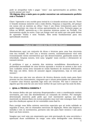 pode se atrapalhar todo e pagar ``mico`` nas apresentações ao público. Não
queira passar por isso!
10) Alguma dica a mais para eu poder encontrar um entrosamento perfeito
com o Teclado ?

Claro ! Aproveite o seu ouvido para treiná-lo e ir tirando músicas com ele. Tente
ir tirando músicas somente com a mão direita. Esqueça a esquerda, até porque
em nosso site já existem as cifras ! Isso é um ótimo treinamento para você
poder improvisar em cima de certas apresentações ao vivo. Portanto pegue as
cifras no MVHP, aproveite-as e tire quantas músicas quiser no Teclado. Um
instrumento ajuda ao outro. Com um tempo você vai notar que não pode deixar
de aprender Violão e nem Teclado. Eles serão fundamentais para seu
aprendizado musical.



                Capítulo 26 – USANDO SUA TÉCNICA NO TECLADO



Abordaremos aqui um conjunto de dicas e técnicas para uma boa sincronia
com seu teclado. Se você usa a técnica correta, automaticamente você está
economizando vários movimentos que são desnecessários, ganhando assim em
velocidade, limpeza sonora, terá uma "pegada" mais correta e obviamente se
cansará menos.

O problema é que a maioria dos músicos autodidatas desconhecem a
primordial necessidade de uma técnica apurada e muitos se metem a dar aula
sem cuidados nessa área tonando-se então fazedores de músicos defeituosos.
Não seja um deles. Antes de assumir algum compromisso, veja se está apto
mesmo !

Um aluno que não tem um alicerce de técnica demora muito mais para fazer
proezas em seu instrumento, enquanto que o aluno preocupado em desenvolver
e manter uma técnica apurada logo será um virtuoso. Por isso é comum ver
alguém que faz aula há um ano tocar melhor do que outro que faz aula há dois.

•   QUAL A TÉCNICA CORRETA ?

Os nossos dedos são por natureza despreparados e sem a coordenação motora
necessária, por isso são desobedientes ao comando do cérebro. Por exemplo:
determinado exercício pode pedir que você movimente apenas um dedo
mantendo os demais fixos em outras posições mas você não consegue fazer com
que eles obedeçam apesar de ter entendido como fazê-lo.

Para corrigir essa falha existem exercícios especiais que só terão validade se
seguidos à risca, são os chamados exercícios de digitação. Neles não importa a
melodia e sim os movimentos, portanto não são para fazer música e sim para
fazer um bom músico.

Imagine que você seja um empresário que está precisando de uma secretária e
apareçam duas candidatas ao cargo: uma sabe datilografar com destreza,
                                                                               72
 