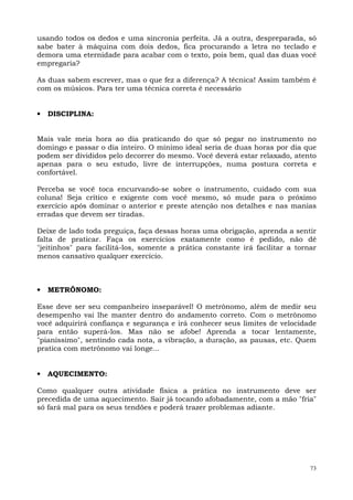 usando todos os dedos e uma sincronia perfeita. Já a outra, despreparada, só
sabe bater à máquina com dois dedos, fica procurando a letra no teclado e
demora uma eternidade para acabar com o texto, pois bem, qual das duas você
empregaria?

As duas sabem escrever, mas o que fez a diferença? A técnica! Assim também é
com os músicos. Para ter uma técnica correta é necessário


•   DISCIPLINA:


Mais vale meia hora ao dia praticando do que só pegar no instrumento no
domingo e passar o dia inteiro. O mínimo ideal seria de duas horas por dia que
podem ser divididos pelo decorrer do mesmo. Você deverá estar relaxado, atento
apenas para o seu estudo, livre de interrupções, numa postura correta e
confortável.

Perceba se você toca encurvando-se sobre o instrumento, cuidado com sua
coluna! Seja crítico e exigente com você mesmo, só mude para o próximo
exercício após dominar o anterior e preste atenção nos detalhes e nas manias
erradas que devem ser tiradas.

Deixe de lado toda preguiça, faça dessas horas uma obrigação, aprenda a sentir
falta de praticar. Faça os exercícios exatamente como é pedido, não dê
"jeitinhos" para facilitá-los, somente a prática constante irá facilitar a tornar
menos cansativo qualquer exercício.



•   METRÔNOMO:

Esse deve ser seu companheiro inseparável! O metrônomo, além de medir seu
desempenho vai lhe manter dentro do andamento correto. Com o metrônomo
você adquirirá confiança e segurança e irá conhecer seus limites de velocidade
para então superá-los. Mas não se afobe! Aprenda a tocar lentamente,
"pianíssimo", sentindo cada nota, a vibração, a duração, as pausas, etc. Quem
pratica com metrônomo vai longe...


•   AQUECIMENTO:

Como qualquer outra atividade física a prática no instrumento deve ser
precedida de uma aquecimento. Sair já tocando afobadamente, com a mão "fria"
só fará mal para os seus tendões e poderá trazer problemas adiante.




                                                                               73
 