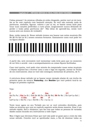 Capítulo 27 – MÉTODO RÁPIDO E FÁCIL PARA SAIR TOCANDO



Calma pessoal ! As músicas cifradas já estão chegando, porém você só irá tocá-
las se ler este capítulo com bastante atenção. Se você não entende nada de
partituras, símbolos, figuras, valores e por aí vai, se baseie nessa lição para
tocar suas canções preferidas a curto prazo. (Logicamente nunca deixando de
perder o tesão pelas partituras ok? Não deixe de aprendê-las, senão você
nunca será um músico de verdade!)

Bom, então vamos lá. Nesse método iremos nos basear nas notas musicais (Do
Ré Mi Fá Sol Lá Si ) nesses mesmos formatos. Exatamente como você pode ver
na figura abaixo:




A partir daí, será necessário você memorizar cada tecla para que no momento
de ser feito o acorde com o acompanhamento as coisas fiquem facilitadas.

Caso você queira, você pode criar através do computador essas notas musicais
e depois imprimi-las e recortar uma a uma e logo em seguida, anexar às Teclas
do seu instrumento. (Isso se você não conseguiu memorizar de primeira, ok ?)


A estrutura desse método vai se basear nesse exemplo abaixo de um trecho da
primeira parte da música Yesterday, dos Beatles que você poderá tocá-la na
íntegra no próximo capítulo


Veja:

F                        A7             Dm                 C7
Sol Fa Fa | Em La Si | Do# Re Mi Fa | Mi Re Re| Bb Re Re | Do La# La Sol |
F            C Dm         G7      Bb       F
La# La La | Sol Fa | La | Sol Re | Fa | La La ||

Tente tocar agora no seu Teclado pra ver se você entendeu direitinho, pois
todas as músicas que vem no capítulo seguinte serão dessa maneira. Esse é um
método rápido, fácil e dinâmico, que faz com que todas as pessoas de variadas
idades saiam tocando seu instrumento a todo vapor.

Mas é lógico que devemos frisar que você não pode se guiar para o resto da vida
nesse método. Convém você se aprofundar mais, a fim de dominar todas as
                                                                             74
 