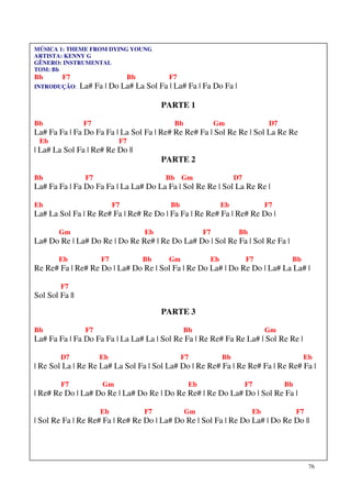 MÚSICA 1: THEME FROM DYING YOUNG
ARTISTA: KENNY G
GÊNERO: INSTRUMENTAL
TOM: Bb
Bb       F7                      Bb         F7
INTRODUÇÃO:     La# Fa | Do La# La Sol Fa | La# Fa | Fa Do Fa |

                                           PARTE 1

Bb               F7                          Bb              Gm                D7
La# Fa Fa | Fa Do Fa Fa | La Sol Fa | Re# Re Re# Fa | Sol Re Re | Sol La Re Re
 Eb                         F7
| La# La Sol Fa | Re# Re Do ||
                                           PARTE 2

Bb               F7                        Bb Gm                   D7
La# Fa Fa | Fa Do Fa Fa | La La# Do La Fa | Sol Re Re | Sol La Re Re |

Eb                         F7               Bb                Eb              F7
La# La Sol Fa | Re Re# Fa | Re# Re Do | Fa Fa | Re Re# Fa | Re# Re Do |

        Gm                            Eb                F7          Bb
La# Do Re | La# Do Re | Do Re Re# | Re Do La# Do | Sol Re Fa | Sol Re Fa |

        Eb            F7              Bb    Gm           Eb             F7           Bb
Re Re# Fa | Re# Re Do | La# Do Re | Sol Fa | Re Do La# | Do Re Do | La# La La# |

        F7
Sol Sol Fa ||
                                           PARTE 3

Bb               F7                               Bb                          Gm
La# Fa Fa | Fa Do Fa Fa | La La# La | Sol Re Fa | Re Re# Fa Re La# | Sol Re Re |

        D7            Eb                         F7           Bb                          Eb
| Re Sol La | Re Re La# La Sol Fa | Sol La# Do | Re Re# Fa | Re Re# Fa | Re Re# Fa |

        F7            Gm                           Eb                   F7          Bb
| Re# Re Do | La# Do Re | La# Do Re | Do Re Re# | Re Do La# Do | Sol Re Fa |

                      Eb              F7          Gm                     Eb              F7
| Sol Re Fa | Re Re# Fa | Re# Re Do | La# Do Re | Sol Fa | Re Do La# | Do Re Do ||




                                                                                              76
 
