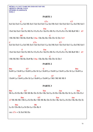 MÚSICA 3: CAN`T TAKE MY EYES OUT OF YOU
ARTISTA: FRANK VALLI
GÊNERO: FLASH BACK
TOM: C


                                       PARTE 1

              C                             C7+                          C7
Sol Sol Sol | La Sol Mi Sol | Sol Sol Sol | La Sol Mi Sol | Sol Sol Sol | La Sol Mi Sol |

                 F                      Fm                           C
| Sol Sol Sol | Sol Fa Mi Fa | Fa Fa Fa | Sol Fa Mi Fa | Fa Fa Fa | Fa Mi Re# Mi | A7

              D7                                  C
| Mi Mi Mi | Mi Re Do# Re | Fm | Re Re Re | Re Do Si Do | G7

C                           C7+                                 C7
Sol Sol Sol | La Sol Mi Sol | Sol Sol Sol | La Sol Mi Sol | Sol Sol Sol | La Sol Mi Sol |

                 F                      Fm                           C
| Sol Sol Sol | Sol Fa Mi Fa | Fa Fa Fa | Sol Fa Mi Fa | Fa Fa Fa | Fa Mi Re# Mi | A7

              D7                                  C
| Mi Mi Mi | Mi Re Do# Re | Fm | Re Re Re | Re Do Si Do |

                                       PARTE 2

Dm                     G7               C                                     Dm
Sol# La | Sol# La | Sol# La Do Si La | Sol# La | Sol# La | So# La Do Si La | Sol# La

            G7                C                       A7
| Sol# La | So# La Do Si La | Sol# La | Sol# La | Mi | Mi Mi Mi ||


                                       PARTE 3

Dm                    G7                Em                  Am                  Dm
Mi La Si Do Re | Mi Mi Re Do Si Do | Re Sol La Si Do | Re Re Do Si La Si | Do Fa |

                 Dm               G7                       Em            Am
A7 Mi Mi Mi | Mi La Si Do Re | Mi Mi Re Do Si Do | Re Sol La Si Do | Re Re Do Si

       Dm                    Bb
La Si | Do Re La Si Do La | Do Re ||

OBS: C7+   = Si Sol Mi Do




                                                                                     78
 