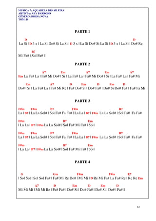 MÚSICA 7: AQUARELA BRASILEIRA
ARTISTA: ARY BARROSO
GÊNERO: BOSSA NOVA
TOM: D



                                         PARTE 1

      D                                                                                   D
La Si | D 3 x | La Si Do# Si La Si | D 3 x | La Si Do# Si La Si | D 3 x | La Si | Do# Re

           B7
Mi Fa# | Sol Fa# ||

                                         PARTE 2

                  A7         Em                 A7            Em                      A7
Em La Fa# La | Fa# Mi Do# | Si | La Fa# La | Fa# Mi Do# | Si | La Fa# La | Fa# Mi

      Em               A7           D         Em         D         Em            D
Do# | Si | La Fa# La | Fa# Mi Re | Fa# Do# Si | Do# Fa# | Do# Si Do# Fa# | Fa# Fa Mi


                                         PARTE 3

F#m        F#m         B7               F#m                                 B7
La | B7 | La La Sol# | Sol Fa# Fa Fa# | La La | B7 | F#m La La Sol# | Sol Fa# Fa Fa#

F#m                            B7                  Em
| La La | B7 | F#m La La Sol# | Sol Fa# Mi Fa# | Sol |

F#m        F#m         B7               F#m                                 B7
La | B7 | La La Sol# | Sol Fa# Fa Fa# | La La | B7 | F#m La La Sol# | Sol Fa# Fa Fa#

F#m                            B7                  Em
| La La | B7 | F#m La La Sol# | Sol Fa# Mi Fa# | Sol |


                                         PARTE 4


 G                      Gm                F#m                     F#m                E7
| Sol Sol | Sol Sol Fa# | Fa# Mi Re Do# | Mi Mi | D Re Mi Fa# La Fa# Re | Re Re Em

             A7         D               Em         D         Em         D
Mi Mi Mi | Mi Mi Re | Fa# Fa# | Do# Si | Do# Fa# | Do# Si | Do# | Fa# ||



                                                                                              82
 