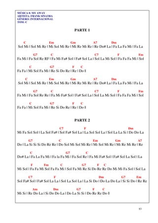 MÚSICA 8: MY AWAY
ARTISTA: FRANK SINATRA
GÊNERO: INTERNACIONAL
TOM: C


                                               PARTE 1


    C                   Em                 Gm                A7            Dm
Sol Mi | Sol Mi Re | Mi Sol Mi Re | Mi Re Mi Re | Re Do# La | Fa La Fa Mi | Fa La

              G7        C                                    C7                 F             Fm
Fa Mi | Fa Sol Re RF | Fa Mi Fa# Sol | Fa# Sol La | Sol La Mi Sol | Fa Fa Fa Mi | Sol

         C              G7                 F         C
Fa Fa | Mi Sol Fa Mi | Re Si Do Re | Re | Do ||

     C                  Em                 Gm                A7            Dm
Sol Mi | Sol Mi Re | Mi Sol Mi Re | Mi Re Mi Re | Re Do# La | Fa La Fa Mi | Fa La

              G7        C                                    C7                 F             Fm
Fa Mi | Fa Sol Re Re | Fa Mi Fa# Sol | Fa# Sol La | Sol La Mi Sol | Fa Fa Fa Mi | Sol

         C              G7                 F         C
Fa Fa | Mi Sol Fa Mi | Re Si Do Re | Re | Do ||


                                               PARTE 2

                                 C7                      F                               Dm
Mi Fa Sol Sol | La Sol Fa# | Sol Fa# Sol La | La Sol Sol La | Sol La La Si | Do Do La

         G7                      C                           Em             Gm                A7
Do | La Si Si Si Do Re Re | Do Sol Mi Sol Mi Re | Mi Sol Mi Re | Mi Re Mi Re | Re

         C                            G7                 C
Do# La | Fa La Fa Mi | Fa la Fa Mi | Fa Sol Re | Fa Mi Fa# Sol | Fa# Sol La Sol | La

          F        Fm            C                   G7           F    C
Mi Sol | Fa Fa Mi Sol Fa Fa Mi | Sol Fa Mi Re Si Do Re Re Do Mi Mi Fa Sol | Sol La

         C7                 F                                     Dm                G7        Em
Sol Fa# Sol | Fa# Sol La La | Sol La Sol La | La Si Do | Do La Do La | Si Si Do | Re Re

              Am            Dm                  G7           F        C
Mi Si | Re Do La | Si Do Do La | Do La Si Si | Do Re Re Do ||



                                                                                              83
 