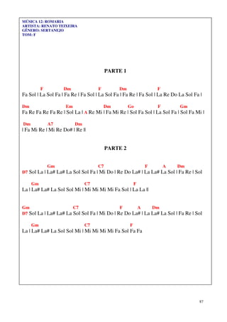 MÚSICA 12: ROMARIA
ARTISTA: RENATO TEIXEIRA
GÊNERO: SERTANEJO
TOM: F




                                         PARTE 1


          F         Dm              F          Dm                F
Fa Sol | La Sol Fa | Fa Re | Fa Sol | La Sol Fa | Fa Re | Fa Sol | La Re Do La Sol Fa |

Dm                   Em                 Dm          Go           F          Gm
Fa Re Fa Re Fa Re | Sol La | A Re Mi | Fa Mi Re | Sol Fa Sol | La Sol Fa | Sol Fa Mi |

Dm            A7          Dm
| Fa Mi Re | Mi Re Do# | Re ||


                                         PARTE 2


              Gm                    C7                      F        A     Dm
D7 Sol La | La# La# La Sol Sol Fa | Mi Do | Re Do La# | La La# La Sol | Fa Re | Sol

     Gm                        C7                       F
La | La# La# La Sol Sol Mi | Mi Mi Mi Mi Fa Sol | La La ||


Gm                     C7                    F      A      Dm
D7 Sol La | La# La# La Sol Sol Fa | Mi Do | Re Do La# | La La# La Sol | Fa Re | Sol

     Gm                        C7                   F
La | La# La# La Sol Sol Mi | Mi Mi Mi Mi Fa Sol Fa Fa




                                                                                     87
 