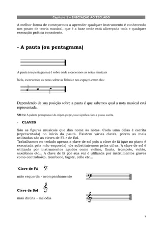 Capítulo 1 – INICIAÇÃO AO TECLADO

A melhor forma de começarmos a aprender qualquer instrumento é conhecendo
um pouco de teoria musical, que é a base onde está alicerçada toda e qualquer
execução prática consciente.



- A pauta (ou pentagrama)



A pauta (ou pentagrama) é sobre onde escrevemos as notas musicais

Nela, escrevemos as notas sobre as linhas e nos espaços entre elas:




Dependendo da sua posição sobre a pauta é que sabemos qual a nota musical está
representada.
NOTA: A palavra pentagrama é de origem grega: penta significa cinco e grama escrita.

-     CLAVES

São as figuras musicais que dão nome às notas. Cada uma delas é escrita
(representada) no início da pauta. Existem várias claves, porém as mais
utilizadas são as claves de Fá e de Sol.
Trabalhamos no teclado apenas a clave de sol pois a clave de fá (que no piano é
executada pela mão esquerda) nós substituiremos pelas cifras. A clave de sol é
utilizada por instrumentos agudos como violino, flauta, trompete, violão,
saxofones etc... A clave de fá por sua vez é utilizada por instrumentos graves
como contrabaixo, trombone, fagote, cello etc...


    Clave de Fá

mão esquerda - acompanhamento



Clave de Sol

mão direita - melodia




                                                                                       9
 