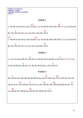 MÚSICA 19: ME LEVA
ARTISTA: AGEPÊ
GÊNERO: SAMBA & PAGODE
TOM: C



                                     PARTE 1

                              G7                                E7
C Mi Mi Fa Sol Sol La Sol | Sol Re | Am Do Do Re Mi Fa Mi | Mi | F La La Si Do Do

         C                                  G7
Re Do | Do Sol | D7 La La Si Do La Re Do | Sol ||

G7                               E7
C Mi Mi Fa Sol Sol La Sol | Sol Re | Am Do Do Re Mi Fa Mi | Mi | F La La Si Do Do

         C                                  G7
Re Do | Do Sol | D7 La La Si Do La Re Do | Sol ||


                                     PARTE 2

                          C                                        C
F La La Si do Do Re Do | Mi Sol | G7 Re Re Mi Fa Mi Re La Sol | Sol | C7 | F La La

                   C                                     C
Si Do Do Re Do | Mi Sol | G7 Re Re Mi Fa Re La Sol | Do || G7


                                     PARTE 3

    C                                         E7              Am
Mi | Mi Do Sol | Mi MI | Mi Mi Mi Re Do | Re Si Sol# | Do | Do La Mi | Do Do | Do

              E7          F                G7            Em                   A7
Do Do Si La | Si Sol# Mi | Fa Fa Fa | La Do | Mi Re | Mi | Mi Mi Mi Mi Re Do | La

    D7                    G7                        C
La | Mi Re Do | Mi Re Do | Mi Re Do | Mi Re Do | Do ||




                                                                                94
 