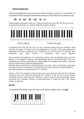 10
- NOTAS MUSICAIS
Antes de aprendermos como escrever as notas na pauta, veremos os seus nomes e a
sua ordem .Como qualquer instrumento musical as notas básicas (ou naturais) são:
dó ré mi fá sol lá si
Vamos agora entender como as 7 notas musicais Do, Re, Mi, Fa, Sol, La, Si se
encontram dispostas no teclado olhando a figura abaixo:
A seqüência Dó, Re, Mi, Fa, Sol, La, Si é repetida várias vezes no teclado. Cada
vez que se repete a mesma nota na seqüência, ex: de Dó a Dó essa repetição é
chamada de Oitava, portanto um Teclado de 61 teclas possui 5 Oitavas, que
começam com sons Graves e terminam com sons Agudos.
Nos teclados arranjadores as 2 primeiras oitavas são destinadas para uso dos
Styles, e as demais 3 oitavas são destinadas para o uso dos Songs, isso se o
equipamento estiver operando no modo Single ou Fingered (Consulte o manual
do seu teclado para maiores informações).
Existem duas maneiras de identificarmos as teclas. Uma é tomando como base
as teclas Pretas, ou acidentes. Ao olharmos as teclas pretas iremos identificar
que elas possuem um intervalo de 2 e 3 teclas.
Assim, o Dó será sempre a tecla branca que vem antes do Intervalo de 2 Pretas,
o branca que vem antes do Intervalo de 2 Pretas, o Ré vai ser a tecla branca
localizada entre o intervalo de 2 pretas e o Mi a tecla branca localizada após o
intervalo de 2 prestas. Pronto, já identificamos 3 notas Do, Re e Mi. Agora
vamos as demais.
EX Dó:
A primeira tecla branca antes das duas teclas pretas sempre será a nota dó.
 