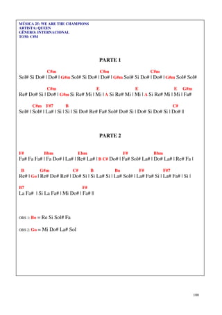100
MÚSICA 25: WE ARE THE CHAMPIONS
ARTISTA: QUEEN
GÊNERO: INTERNACIONAL
TOM: C#M
PARTE 1
C#m C#m C#m
Sol# Si Do# | Do# | G#m Sol# Si Do# | Do# | G#m Sol# Si Do# | Do# | G#m Sol# Sol#
C#m E E E G#m
Re# Do# Si | Do# | G#m Si Re# Mi | Mi | A Si Re# Mi | Mi | A Si Re# Mi | Mi | Fa#
C#m F#7 B C#
Sol# | Sol# | La# | Si | Si | Si Do# Re# Fa# Sol# Do# Si | Do# Si Do# Si | Do# ||
PARTE 2
F# Bbm Ebm F# Bbm
Fa# Fa Fa# | Fa Do# | La# | Re# La# | B C# Do# | Fa# Sol# La# | Do# La# | Re# Fa |
B G#m C# B Bo F# F#7
Re# | Go | Re# Do# Re# | Do# Si | Si La# Si | La# Sol# | La# Fa# Si | La# Fa# | Si |
B7 F#
La Fa# | Si La Fa# | Mi Do# | Fa# ||
OBS 1: Bo = Re Si Sol# Fa
OBS 2: Go = Mi Do# La# Sol
 
