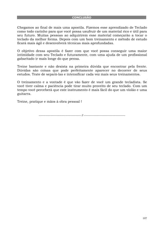 107
CONCLUSÃO
Chegamos ao final de mais uma apostila. Fizemos esse aprendizado de Teclado
como todo carinho para que você possa usufruir de um material rico e útil para
seu futuro. Muitas pessoas ao adquirirem esse material começarão a tocar o
teclado da melhor forma. Depois com um bom treinamento e método de estudo
ficará mais ágil e desenvolverá técnicas mais aprofundadas.
O objetivo dessa apostila é fazer com que você possa conseguir uma maior
intimidade com seu Teclado e futuramente, com uma ajuda de um profissional
gabaritado ir mais longe do que pensa.
Treine bastante e não desista na primeira dúvida que encontrar pela frente.
Dúvidas são coisas que pode perfeitamente aparecer no decorrer de seus
estudos. Trate de separá-las e intensificar cada vez mais seus treinamentos.
O treinamento e a vontade é que vão fazer de você um grande tecladista. Se
você tiver calma e paciência pode tirar muito proveito de seu teclado. Com um
tempo você perceberá que este instrumento é mais fácil do que um violão e uma
guitarra.
Treine, pratique e mãos à obra pessoal !
---------------------------------------------- // ---------------------------------------------
 