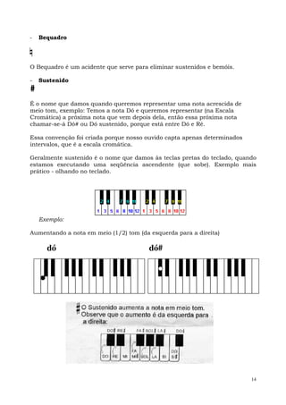14
- Bequadro
O Bequadro é um acidente que serve para eliminar sustenidos e bemóis.
- Sustenido
#
É o nome que damos quando queremos representar uma nota acrescida de
meio tom, exemplo: Temos a nota Dó e queremos representar (na Escala
Cromática) a próxima nota que vem depois dela, então essa próxima nota
chamar-se-á Dó# ou Dó sustenido, porque está entre Dó e Ré.
Essa convenção foi criada porque nosso ouvido capta apenas determinados
intervalos, que é a escala cromática.
Geralmente sustenido é o nome que damos às teclas pretas do teclado, quando
estamos executando uma seqüência ascendente (que sobe). Exemplo mais
prático - olhando no teclado.
Exemplo:
Aumentando a nota em meio (1/2) tom (da esquerda para a direita)
dó dó#
 