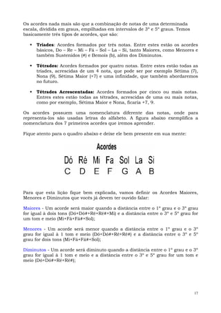 17
Os acordes nada mais são que a combinação de notas de uma determinada
escala, dividida em graus, empilhadas em intervalos de 3º e 5º graus. Temos
basicamente três tipos de acordes, que são:
Tríades: Acordes formados por três notas. Entre estes estão os acordes
básicos, Do – Re – Mi – Fá – Sol – La – Si, tanto Maiores, como Menores e
também Sustenidos (#) e Bemois (b), além dos Diminutos.
Tétrades: Acordes formados por quatro notas. Entre estes estão todas as
tríades, acrescidas de um 4 nota, que pode ser por exemplo Sétima (7),
Nona (9), Sétima Maior (+7) e uma infinidade, que também abordaremos
no futuro.
Tétrades Acrescentadas: Acordes formados por cinco ou mais notas.
Entres estes estão todas as tétrades, acrescidas de uma ou mais notas,
como por exemplo, Sétima Maior e Nona, ficaria +7, 9.
Os acordes possuem uma nomenclatura diferente das notas, onde para
representa-los são usadas letras do alfabeto. A figura abaixo exemplifica a
nomenclatura dos 7 primeiros acordes que iremos aprender.
Fique atento para o quadro abaixo e deixe ele bem presente em sua mente:
Para que esta lição fique bem explicada, vamos definir os Acordes Maiores,
Menores e Diminutos que vocês já devem ter ouvido falar:
Maiores - Um acorde será maior quando a distância entre o 1º grau e o 3º grau
for igual à dois tons (Dó+Dó#+Ré+Ré#+Mi) e a distância entre o 3º e 5º grau for
um tom e meio (Mi+Fá+Fá#+Sol);
Menores - Um acorde será menor quando a distância entre o 1º grau e o 3º
grau for igual à 1 tom e meio (Dó+Dó#+Ré+Ré#) e a distância entre o 3º e 5º
grau for dois tons (Mi+Fá+Fá#+Sol);
Diminutos - Um acorde será diminuto quando a distância entre o 1º grau e o 3º
grau for igual à 1 tom e meio e a distância entre o 3º e 5º grau for um tom e
meio (Dó+Dó#+Ré+Ré#);
 