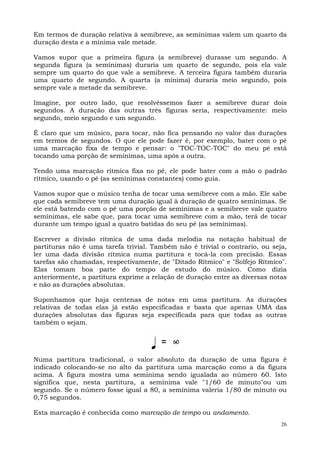 26
Em termos de duração relativa à semibreve, as semínimas valem um quarto da
duração desta e a mínima vale metade.
Vamos supor que a primeira figura (a semibreve) durasse um segundo. A
segunda figura (a semínimas) duraria um quarto de segundo, pois ela vale
sempre um quarto do que vale a semibreve. A terceira figura também duraria
uma quarto de segundo. A quarta (a mínima) duraria meio segundo, pois
sempre vale a metade da semibreve.
Imagine, por outro lado, que resolvêssemos fazer a semibreve durar dois
segundos. A duração das outras três figuras seria, respectivamente: meio
segundo, meio segundo e um segundo.
É claro que um músico, para tocar, não fica pensando no valor das durações
em termos de segundos. O que ele pode fazer é, por exemplo, bater com o pé
uma marcação fixa de tempo e pensar: o "TOC-TOC-TOC" do meu pé está
tocando uma porção de semínimas, uma após a outra.
Tendo uma marcação rítmica fixa no pé, ele pode bater com a mão o padrão
rítmico, usando o pé (as semínimas constantes) como guia.
Vamos supor que o músico tenha de tocar uma semibreve com a mão. Ele sabe
que cada semibreve tem uma duração igual à duração de quatro semínimas. Se
ele está batendo com o pé uma porção de semínimas e a semibreve vale quatro
semínimas, ele sabe que, para tocar uma semibreve com a mão, terá de tocar
durante um tempo igual a quatro batidas do seu pé (as semínimas).
Escrever a divisão rítmica de uma dada melodia na notação habitual de
partituras não é uma tarefa trivial. Também não é trivial o contrario, ou seja,
ler uma dada divisão rítmica numa partitura e tocá-la com precisão. Essas
tarefas são chamadas, respectivamente, de "Ditado Rítmico" e "Solfejo Rítmico".
Elas tomam boa parte do tempo de estudo do músico. Como dizia
anteriormente, a partitura exprime a relação de duração entre as diversas notas
e não as durações absolutas.
Suponhamos que haja centenas de notas em uma partitura. As durações
relativas de todas elas já estão especificadas e basta que apenas UMA das
durações absolutas das figuras seja especificada para que todas as outras
também o sejam.
Numa partitura tradicional, o valor absoluto da duração de uma figura é
indicado colocando-se no alto da partitura uma marcação como a da figura
acima. A figura mostra uma semínima sendo igualada ao número 60. Isto
significa que, nesta partitura, a semínima vale "1/60 de minuto"ou um
segundo. Se o número fosse igual a 80, a semínima valeria 1/80 de minuto ou
0,75 segundos.
Esta marcação é conhecida como marcação de tempo ou andamento.
 