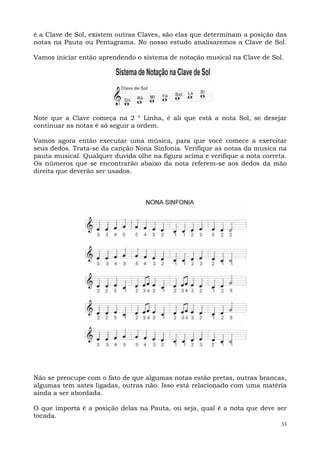 33
é a Clave de Sol, existem outras Claves, são elas que determinam a posição das
notas na Pauta ou Pentagrama. No nosso estudo analisaremos a Clave de Sol.
Vamos iniciar então aprendendo o sistema de notação musical na Clave de Sol.
Note que a Clave começa na 2 º Linha, é ali que está a nota Sol, se desejar
continuar as notas é só seguir a ordem.
Vamos agora então executar uma música, para que você comece a exercitar
seus dedos. Trata-se da canção Nona Sinfonia. Verifique as notas da musica na
pauta musical. Qualquer duvida olhe na figura acima e verifique a nota correta.
Os números que se encontrarão abaixo da nota referem-se aos dedos da mão
direita que deverão ser usados.
Não se preocupe com o fato de que algumas notas estão pretas, outras brancas,
algumas tem astes ligadas, outras não. Isso está relacionado com uma matéria
ainda a ser abordada.
O que importa é a posição delas na Pauta, ou seja, qual é a nota que deve ser
tocada.
 