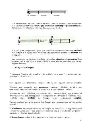 35
Na terminação de um trecho musical usa-se colocar dois travessões
denominados: travessão duplo (ou travessão dobrado) ou pausa final (se a
terminação for absoluta, isto é na finalização do trecho)
Em qualquer compasso a figura que preenche um tempo chama-se unidade
de tempo e a figura que preenche um compasso chama-se unidade de
compasso.
Os compassos se dividem em duas categorias: simples e compostos. São
representados por uma fração ordinária colocada no princípio da pauta,
depois da clave.
- Compassos Simples
Compassos Simples são aqueles cuja unidade de tempo é representada por
uma figura divisível por 2.
Tais figuras são chamadas simples, isto é, são figuras não pontuadas.
Vejamos por exemplo, um compasso qualquer (binário, ternário ou
quartenário) no qual a unidade de tempo seja semínima ou a colcheia.
A semínima vale 2 colcheias, e a colcheia vale 2 semicolcheias, logo ambas são
divisíveis por 2. Por conseguinte os compassos que tiverem a semínima ou a
colcheia como unidade de tempo serão compassos simples.
Vamos analisar agora os termos das frações que representam os compassos
simples
O numerador determina o número de tempos do compasso. Os algarismos que
servem para numerador dos compassos simples são: 2 (para binário), 3 (para o
ternário) e 4 (para o quartenário).
O denominador indica a figura que representa a unidade do tempo.
 