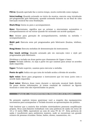 59
Fill-in: Quando apertado faz o contra-tempo, muito conhecido como repique.
Intro/ending: Quando acionado no início da musica, executa uma introdução
pré-programada pelo fabricante, quando acionada durante ou ao final de uma
execução musical faz uma finalização.
Start/Stop: Inicia ou para o accompaniment.
Sync: Sincronismo, significa que ao acionar o sincronismo automático o
acompanhamento só vai entrar quando for acionado um acorde qualquer.
Rec: Acione para gravação de acompanhamento, melodia ou melodia +
acompanhamento.
Multi pad: Executa sons pré programados pelo fabricante (buzina, telefone,
etc).
Song/demo: Executa melodias de demonstração do instrumento.
One touch setting: Quando acionado põe em execução voice e style pré
programados pelo fabricante.
Dividimos o teclado em duas partes que chamamos de Upper e lower.
Lower: Teclado inferior, ou seja a parte em que usamos para armar os acordes
(lado esquerdo).
Upper: Teclado superior, usamos para executar a melodia.
Ponto de split: Indica em que nota do teclado acaba a divisão de acordes.
Split voice: Serve para programar o instrumento que irá tocar junto com o
acorde (lado esquerdo).
Dual voice: Mistura duas vozes durante a execução musical (lado direito).
De posse destas informações, já temos condição de conhecer as figuras
musicais e como elas são representadas na pauta.
Capítulo 20 – EQUIPAMENTOS PARA TRABALHAR COM O TECLADO
No presente capítulo iremos posicionar você a respeito dos equipamentos
necessários para acompanhar o Teclado durante as apresentações em público.
Vale lembrar que a maioria dos teclados sintetizadores possuem amplificação
própria. Seus auto-falantes trabalham com uma potência de saída em torno de
10 a 15 watts RMS, equivalente ao som de uma TV de 14". Esta potência de
saída é insuficiente para ambientes maiores, onde se encontram um grande
número de pessoas reunidas: festas, bailes, shows, casamentos, etc..
 