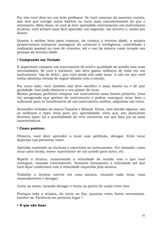 62
Por isto você deve ter um bom professor. Se você começar da maneira correta,
não terá que corrigir maus hábitos ou tocar mais exaustivamente do que o
necessário. Além disso, se você já tiver aprendido corretamente um instrumento
musical, você achará mais fácil aprender um segundo, um terceiro e, assim por
diante.
Quanto à melhor hora para começar, da criança à terceira idade, a música
proporcionará inúmeras vantagens: do estímulo à inteligência, criatividade e
realização pessoal no caso de crianças, até o uso da música como terapia nas
pessoas da terceira idade.
* Comprando um Teclado
É importante comprar um instrumento do nível e qualidade de acordo com suas
necessidades. Se você é iniciante, não deve gastar milhares de reais em um
instrumento "top de linha", que você ainda não sabe tocar. A não ser que você
tenha absoluta certeza de seguir adiante com o estudo.
Por outro lado, você também não deve escolher o mais barato ou o de pior
qualidade. Isso pode diminuir o seu prazer de tocar.
Muitas pessoas preferem comprar um instrumento mais barato primeiro. Uma
vez assegurado que gostam do instrumento e podem conseguir tocar bem o
suficiente para se beneficiarem de um instrumento melhor, adquirem um outro.
Aconselho teclados da marca Yamaha e Roland. Esses, sem dúvida alguma, são
os melhores e mais úteis para seu aprendizado, visto que, por possuírem
diversos tipos, há a possibilidade de você encontrar um que faça jus às suas
características.
* Como praticar:
Primeiro, você deve aprender a tocar com perfeição, devagar. Evite tocar
depressa nas primeiras vezes.
Aprenda repetindo as técnicas e exercícios no instrumento. Por exemplo: como
tocar uma escala, mover suavemente de um acorde para outro, etc.
Repetir a técnica, aumentando a velocidade de acordo com o que você
conseguir, tocando corretamente. Aumente lentamente a velocidade até que
você fique confortável com a velocidade requerida pela música.
Trabalhe a técnica correta em casa música, tocando cada tecla, uma
separadamente e devagar.
Junte as notas, tocando devagar e treine as partes de união entre elas.
Pratique toda a música, do início ao fim, quantas vezes forem necessárias.
Lembre-se: Paciência em primeiro lugar !
* O que não fazer
 