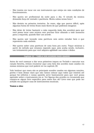 63
- Não insista em tocar em um instrumento que esteja em más condições de
funcionamento.
- Não queira ser profissional da noite para o dia. O estudo da música
demanda força de vontade e paciência. Muita calma nessa hora !
- Não desista na primeira tentativa. Às vezes, algo que parece difícil, após
algumas horas de treino ficam mais fáceis do que podemos imaginar.
- Não deixe de treine bastante a mão esquerda (mão dos acordes) para que
você possa tocar uma música sem precisar ficar olhando a todo momento
para a esquerda, quando fizer um acorde.
- Não queira sair tocando uma partitura sem antes estudar bem o que
representa cada símbolo.
- Não queira saber uma partitura de uma hora pra outra. Toque músicas a
partir do método que estamos expondo aqui, pois acaba sendo, inclusive,
um treinamento para que você adquira agilidade nas mãos e dedos.
Capítulo 22 – TABELA DOS ACORDES MAIS USADOS
Antes de você começar a dar seus primeiros toques no Teclado e executar sua
canção favorita, iremos enumerar aqui uma lista dos acordes mais usados em
nossas músicas que você poderá ver no capítulo 30.
Vale lembrar que esses são os principais acordes usados em algumas canções,
porém é bom deixar claro que não vamos colocar aqui todos que existem até
porque há infinitos e nossa apostila serve basicamente para que você possa
aprender sobre o instrumento em si. Ver figuras dos acordes eu recomendo que
compra-se algum livro específico para esses fins ok? Livro esse que pode ser
achado em qualquer casa de instrumentos musicais.
Vamos a eles:
 