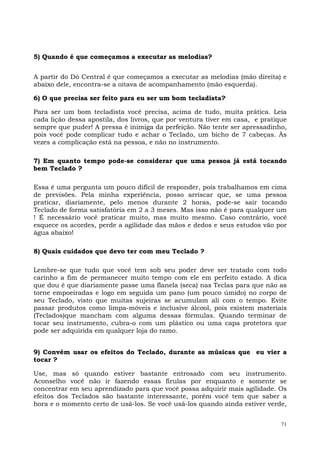 71
5) Quando é que começamos a executar as melodias?
A partir do Dó Central é que começamos a executar as melodias (mão direita) e
abaixo dele, encontra-se a oitava de acompanhamento (mão esquerda).
6) O que precisa ser feito para eu ser um bom tecladista?
Para ser um bom tecladista você precisa, acima de tudo, muita prática. Leia
cada lição dessa apostila, dos livros, que por ventura tiver em casa, e pratique
sempre que puder! A pressa é inimiga da perfeição. Não tente ser apressadinho,
pois você pode complicar tudo e achar o Teclado, um bicho de 7 cabeças. Às
vezes a complicação está na pessoa, e não no instrumento.
7) Em quanto tempo pode-se considerar que uma pessoa já está tocando
bem Teclado ?
Essa é uma pergunta um pouco difícil de responder, pois trabalhamos em cima
de previsões. Pela minha experiência, posso arriscar que, se uma pessoa
praticar, diariamente, pelo menos durante 2 horas, pode-se sair tocando
Teclado de forma satisfatória em 2 a 3 meses. Mas isso não é para qualquer um
! É necessário você praticar muito, mas muito mesmo. Caso contrário, você
esquece os acordes, perde a agilidade das mãos e dedos e seus estudos vão por
água abaixo!
8) Quais cuidados que devo ter com meu Teclado ?
Lembre-se que tudo que você tem sob seu poder deve ser tratado com todo
carinho a fim de permanecer muito tempo com ele em perfeito estado. A dica
que dou é que diariamente passe uma flanela (seca) nas Teclas para que não as
torne empoeiradas e logo em seguida um pano (um pouco úmido) no corpo de
seu Teclado, visto que muitas sujeiras se acumulam ali com o tempo. Evite
passar produtos como limpa-móveis e inclusive álcool, pois existem materiais
(Teclados)que mancham com alguma dessas fórmulas. Quando terminar de
tocar seu instrumento, cubra-o com um plástico ou uma capa protetora que
pode ser adquirida em qualquer loja do ramo.
9) Convém usar os efeitos do Teclado, durante as músicas que eu vier a
tocar ?
Use, mas só quando estiver bastante entrosado com seu instrumento.
Aconselho você não ir fazendo essas firulas por enquanto e somente se
concentrar em seu aprendizado para que você possa adquirir mais agilidade. Os
efeitos dos Teclados são bastante interessante, porém você tem que saber a
hora e o momento certo de usá-los. Se você usá-los quando ainda estiver verde,
 