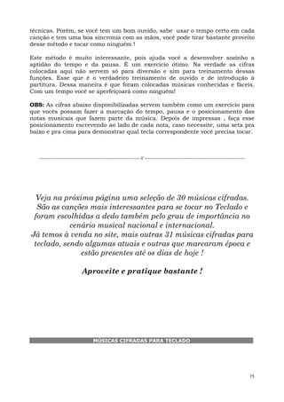 75
técnicas. Porém, se você tem um bom ouvido, sabe usar o tempo certo em cada
canção e tem uma boa sincronia com as mãos, você pode tirar bastante proveito
desse método e tocar como ninguém !
Este método é muito interessante, pois ajuda você a desenvolver sozinho a
aptidão do tempo e da pausa. É um exercício ótimo. Na verdade as cifras
colocadas aqui não servem só para diversão e sim para treinamento dessas
funções. Esse que é o verdadeiro treinamento de ouvido e de introdução à
partitura. Dessa maneira é que foram colocadas músicas conhecidas e fáceis.
Com um tempo você se aperfeiçoará como ninguém!
OBS: As cifras abaixo disponibilizadas servem também como um exercício para
que vocês possam fazer a marcação do tempo, pausa e o posicionamento das
notas musicais que fazem parte da música. Depois de impressas , faça esse
posicionamento escrevendo ao lado de cada nota, caso necessite, uma seta pra
baixo e pra cima para demonstrar qual tecla correspondente você precisa tocar.
--------------------------------------------------------------- // ---------------------------------------------------------------
Veja na próxima página uma seleção de 30 músicas cifradas.
São as canções mais interessantes para se tocar no Teclado e
foram escolhidas a dedo também pelo grau de importância no
cenário musical nacional e internacional.
Já temos à venda no site, mais outras 31 músicas cifradas para
teclado, sendo algumas atuais e outras que marcaram época e
estão presentes até os dias de hoje !
Aproveite e pratique bastante !
MÚSICAS CIFRADAS PARA TECLADO
 