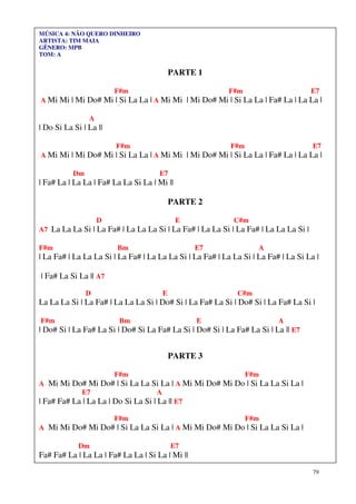 79
MÚSICA 4: NÃO QUERO DINHEIRO
ARTISTA: TIM MAIA
GÊNERO: MPB
TOM: A
PARTE 1
F#m F#m E7
A Mi Mi | Mi Do# Mi | Si La La | A Mi Mi | Mi Do# Mi | Si La La | Fa# La | La La |
A
| Do Si La Si | La ||
F#m F#m E7
A Mi Mi | Mi Do# Mi | Si La La | A Mi Mi | Mi Do# Mi | Si La La | Fa# La | La La |
Dm E7
| Fa# La | La La | Fa# La La Si La | Mi ||
PARTE 2
D E C#m
A7 La La La Si | La Fa# | La La La Si | La Fa# | La La Si | La Fa# | La La La Si |
F#m Bm E7 A
| La Fa# | La La La Si | La Fa# | La La La Si | La Fa# | La La Si | La Fa# | La Si La |
| Fa# La Si La || A7
D E C#m
La La La Si | La Fa# | La La La Si | Do# Si | La Fa# La Si | Do# Si | La Fa# La Si |
F#m Bm E A
| Do# Si | La Fa# La Si | Do# Si La Fa# La Si | Do# Si | La Fa# La Si | La || E7
PARTE 3
F#m F#m
A Mi Mi Do# Mi Do# | Si La La Si La | A Mi Mi Do# Mi Do | Si La La Si La |
E7 A
| Fa# Fa# La | La La | Do Si La Si | La || E7
F#m F#m
A Mi Mi Do# Mi Do# | Si La La Si La | A Mi Mi Do# Mi Do | Si La La Si La |
Dm E7
Fa# Fa# La | La La | Fa# La La | Si La | Mi ||
 
