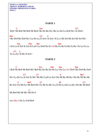81
MÚSICA 6: EMOÇÕES
ARTISTA: ROBERTO CARLOS
GÊNERO: MPB/JOVEM GUARDA
TOM: C
PARTE 1
C Em G7
Re# | Mi Re# Mi Re# Mi Re# | Re Do Re Do | Re La Do La Do# Do | Si Do# |
Dm G7 C
| Re Do# Re Do# Do | La Do La Si Sol | Si Sol | Si La | Mi Sol Mi Sol Mi Sol Mi |
Em Ebo Dm Dm
| Sol La Si Sol Si Sol Si La# | La Do# Do Si | G7 Re Fa Re Fa Re Fa Re | Fa La Fa La
G7 C
Fa La Si | Si Re Si Sol |
PARTE 2
C Em Ebo Dm Dm
| Re# Mi Re# Mi Re# Mi | Re# Re Do Re Do Re La | Do La | G7 Do# | Re Do# Re Do#
G7 C7 F Bb7
Do | La Do La Si Sol Si Mi | Mi Mi | La# La Sol | Do Mi Re Mi Re | Do Re Mi Re Mi
C Bb7 A7 D7 G7
Re Sol | Fa Mi Fa | Mi Re# Mi | Fa Mi Fa Mi | La Si Do La Do La Do | Do Re Mi Re#
C
Mi Re# Mi Mi Mi | Mi Do ||
OBS: Ebo = Do La Fa# Re#
 