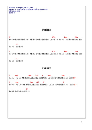 85
MÚSICA 10: TUDO QUE SE QUER
ARTISTA: VERÔNICA SABINO & EMÍLIO SANTIAGO
GÊNERO: MPB
TOM: C
PARTE 1
C C7+ Dm Bb
Re Do Re Mi | Sol Sol | Mi Re Do Re Mi | Sol La Mi Sol Fa Mi | Sol Re Mi | Fa Sol
G7
Fa Mi | Sol Re ||
C C7+ Dm Bb
Re Do Re Mi | Sol Sol | Mi Re Do Re Mi | Sol La Mi Sol Fa Mi | Sol Re Mi | Fa Sol
G7
Fa Mi | Sol Re ||
PARTE 2
C Am Dm G7 C Am Dm
Re Re | Re Do Mi Sol | La La | La Si | Do Si La Sol | Do Mi | Sol Mi Sol | G7
C Am Dm G7 C F
Re Re | Re Do | Mi Sol | La La | La Si | Do Si La Sol | Do Mi Sol Mi | Sol | G7
C
Re Mi Sol Mi Re | Do ||
 