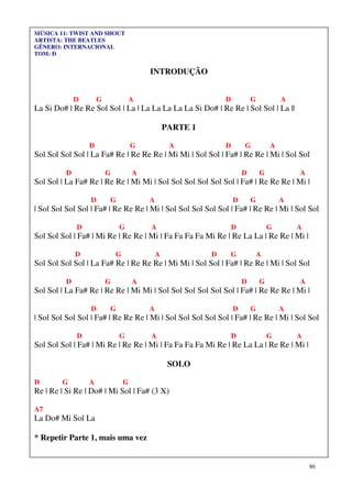 86
MÚSICA 11: TWIST AND SHOUT
ARTISTA: THE BEATLES
GÊNERO: INTERNACIONAL
TOM: D
INTRODUÇÃO
D G A D G A
La Si Do# | Re Re Sol Sol | La | La La La La La Si Do# | Re Re | Sol Sol | La ||
PARTE 1
D G A D G A
Sol Sol Sol Sol | La Fa# Re | Re Re Re | Mi Mi | Sol Sol | Fa# | Re Re | Mi | Sol Sol
D G A D G A
Sol Sol | La Fa# Re | Re Re | Mi Mi | Sol Sol Sol Sol Sol Sol | Fa# | Re Re Re | Mi |
D G A D G A
| Sol Sol Sol Sol | Fa# | Re Re Re | Mi | Sol Sol Sol Sol Sol | Fa# | Re Re | Mi | Sol Sol
D G A D G A
Sol Sol Sol | Fa# | Mi Re | Re Re | Mi | Fa Fa Fa Fa Mi Re | Re La La | Re Re | Mi |
D G A D G A
Sol Sol Sol Sol | La Fa# Re | Re Re Re | Mi Mi | Sol Sol | Fa# | Re Re | Mi | Sol Sol
D G A D G A
Sol Sol | La Fa# Re | Re Re | Mi Mi | Sol Sol Sol Sol Sol Sol | Fa# | Re Re Re | Mi |
D G A D G A
| Sol Sol Sol Sol | Fa# | Re Re Re | Mi | Sol Sol Sol Sol Sol | Fa# | Re Re | Mi | Sol Sol
D G A D G A
Sol Sol Sol | Fa# | Mi Re | Re Re | Mi | Fa Fa Fa Fa Mi Re | Re La La | Re Re | Mi |
SOLO
D G A G
Re | Re | Si Re | Do# | Mi Sol | Fa# (3 X)
A7
La Do# Mi Sol La
* Repetir Parte 1, mais uma vez
 