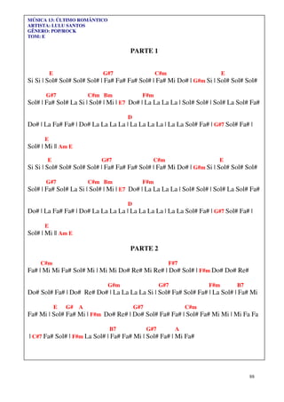 88
MÚSICA 13: ÚLTIMO ROMÂNTICO
ARTISTA: LULU SANTOS
GÊNERO: POP/ROCK
TOM: E
PARTE 1
E G#7 C#m E
Si Si | Sol# Sol# Sol# Sol# | Fa# Fa# Fa# Sol# | Fa# Mi Do# | G#m Si | Sol# Sol# Sol#
G#7 C#m Bm F#m
Sol# | Fa# Sol# La Si | Sol# | Mi | E7 Do# | La La La La | Sol# Sol# | Sol# La Sol# Fa#
D
Do# | La Fa# Fa# | Do# La La La La | La La La La | La La Sol# Fa# | G#7 Sol# Fa# |
E
Sol# | Mi || Am E
E G#7 C#m E
Si Si | Sol# Sol# Sol# Sol# | Fa# Fa# Fa# Sol# | Fa# Mi Do# | G#m Si | Sol# Sol# Sol#
G#7 C#m Bm F#m
Sol# | Fa# Sol# La Si | Sol# | Mi | E7 Do# | La La La La | Sol# Sol# | Sol# La Sol# Fa#
D
Do# | La Fa# Fa# | Do# La La La La | La La La La | La La Sol# Fa# | G#7 Sol# Fa# |
E
Sol# | Mi || Am E
PARTE 2
C#m F#7
Fa# | Mi Mi Fa# Sol# Mi | Mi Mi Do# Re# Mi Re# | Do# Sol# | F#m Do# Do# Re#
G#m G#7 F#m B7
Do# Sol# Fa# | Do# Re# Do# | La La La La Si | Sol# Fa# Sol# Fa# | La Sol# | Fa# Mi
E G# A G#7 C#m
Fa# Mi | Sol# Fa# Mi | F#m Do# Re# | Do# Sol# Fa# Fa# | Sol# Fa# Mi Mi | Mi Fa Fa
B7 G#7 A
| C#7 Fa# Sol# | F#m La Sol# | Fa# Fa# Mi | Sol# Fa# | Mi Fa#
 