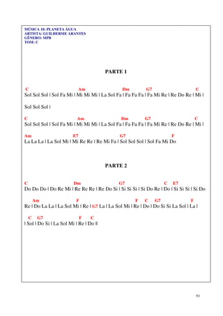 93
MÚSICA 18: PLANETA ÁGUA
ARTISTA: GUILHERME ARANTES
GÊNERO: MPB
TOM: C
PARTE 1
C Am Dm G7 C
Sol Sol Sol | Sol Fa Mi | Mi Mi Mi | La Sol Fa | Fa Fa Fa | Fa Mi Re | Re Do Re | Mi |
Sol Sol Sol |
C Am Dm G7 C
Sol Sol Sol | Sol Fa Mi | Mi Mi Mi | La Sol Fa | Fa Fa Fa | Fa Mi Re | Re Do Re | Mi |
Am E7 G7 F
La La La | La Sol Mi | Mi Re Re | Re Mi Fa | Sol Sol Sol | Sol Fa Mi Do
PARTE 2
C Dm G7 C E7
Do Do Do | Do Re Mi | Re Re Re | Re Do Si | Si Si Si | Si Do Re | Do | Si Si Si | Si Do
Am F F C G7 F
Re | Do La La | La Sol Mi | Re | G7 La | La Sol Mi | Re | Do | Do Si Si La Sol | La |
C G7 F C
| Sol | Do Si | La Sol Mi | Re | Do ||
 