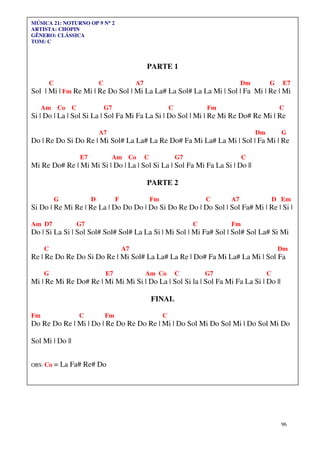 96
MÚSICA 21: NOTURNO OP 9 N°°°° 2
ARTISTA: CHOPIN
GÊNERO: CLÁSSICA
TOM: C
PARTE 1
C C A7 Dm G E7
Sol | Mi | Fm Re Mi | Re Do Sol | Mi La La# La Sol# La La Mi | Sol | Fa Mi | Re | Mi
Am Co C G7 C Fm C
Si | Do | La | Sol Si La | Sol Fa Mi Fa La Si | Do Sol | Mi | Re Mi Re Do# Re Mi | Re
A7 Dm G
Do | Re Do Si Do Re | Mi Sol# La La# La Re Do# Fa Mi La# La Mi | Sol | Fa Mi | Re
E7 Am Co C G7 C
Mi Re Do# Re | Mi Mi Si | Do | La | Sol Si La | Sol Fa Mi Fa La Si | Do ||
PARTE 2
G D F Fm C A7 D Em
Si Do | Re Mi Re | Re La | Do Do Do | Do Si Do Re Do | Do Sol | Sol Fa# Mi | Re | Si |
Am D7 G7 C Fm
Do | Si La Si | Sol Sol# Sol# Sol# La La Si | Mi Sol | Mi Fa# Sol | Sol# Sol La# Si Mi
C A7 Dm
Re | Re Do Re Do Si Do Re | Mi Sol# La La# La Re | Do# Fa Mi La# La Mi | Sol Fa
G E7 Am Co C G7 C
Mi | Re Mi Re Do# Re | Mi Mi Mi Si | Do La | Sol Si la | Sol Fa Mi Fa La Si | Do ||
FINAL
Fm C Fm C
Do Re Do Re | Mi | Do | Re Do Re Do Re | Mi | Do Sol Mi Do Sol Mi | Do Sol Mi Do
Sol Mi | Do ||
OBS: Co = La Fa# Re# Do
 