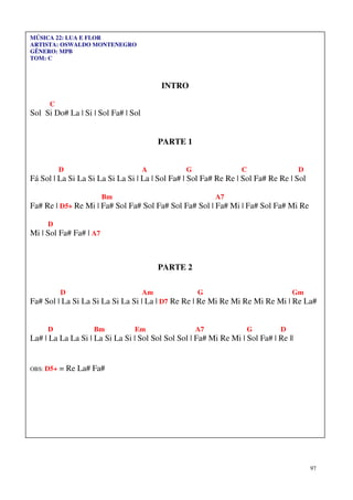 97
MÚSICA 22: LUA E FLOR
ARTISTA: OSWALDO MONTENEGRO
GÊNERO: MPB
TOM: C
INTRO
C
Sol Si Do# La | Si | Sol Fa# | Sol
PARTE 1
D A G C D
Fá Sol | La Si La Si La Si La Si | La | Sol Fa# | Sol Fa# Re Re | Sol Fa# Re Re | Sol
Bm A7
Fa# Re | D5+ Re Mi | Fa# Sol Fa# Sol Fa# Sol Fa# Sol | Fa# Mi | Fa# Sol Fa# Mi Re
D
Mi | Sol Fa# Fa# | A7
PARTE 2
D Am G Gm
Fa# Sol | La Si La Si La Si La Si | La | D7 Re Re | Re Mi Re Mi Re Mi Re Mi | Re La#
D Bm Em A7 G D
La# | La La La Si | La Si La Si | Sol Sol Sol Sol | Fa# Mi Re Mi | Sol Fa# | Re ||
OBS: D5+ = Re La# Fa#
 