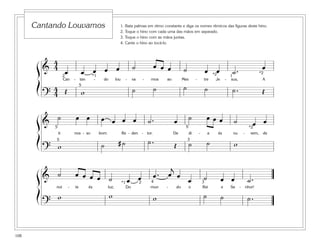 108
1. Bata palmas em ritmo constante e diga os nomes rítmicos das figuras deste hino.
2. Toque o hino com cada uma das mãos em separado.
3. Toque o hino com as mãos juntas.
4. Cante o hino ao tocá-lo.
Cantando Louvamos
&
4
4
œ œ œ œ œ ˙ œ œ œ ˙ œ œ ˙ . œ
Can - tan - do lou - va - mos ao Mes - tre Je - sus, A
?
4
4 Œ w ˙ ˙ ˙ ˙ ˙ . Œ
2
5
*2 *2
*1 1
&
˙ œ œ œ œ œ œ ˙ . œ ˙ œ œ œ ˙ œ œ
ti nos - so bom Re - den - tor. De di - a és nu - vem, de
? w ˙ # ˙ ˙ . Œ ˙ ˙ w3
5
5
5 *2
& ˙ œ œ œ œ ˙ œ œ œ . œ
j
œ
œ ˙ œ œ ˙ .
noi - te és luz; Do mun - do o Rei e Se - nhor!
?
w w w ˙ ˙ ˙ .
2 34*1
ß
Í
ß
Í
ß
Í
 