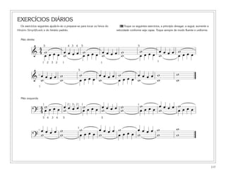 117
EXERCÍCIOS DIÁRIOS
Os exercícios seguintes ajudá-lo-ão a preparar-se para tocar os hinos do
Hinário Simplificado e do hinário padrão.
61 Toque os seguintes exercícios, a princípio devagar; a seguir, aumente a
velocidade conforme seja capaz. Toque sempre de modo fluente e uniforme.
&
4
4 w œ œ œ œ w œ œ œ œ w w œ œ œ œ w
œ œ œ œ w œ œ œ œ w w œ œ œ œ w œ œ œ œ
1 2 3 2 1
5 4 3 4 5 5
& œ œ œ œ w w œ œ œ œ w œ œ œ œ w w
ww w œ œ œ œ w œ œ œ œ w w
1
5
?
4
4
w œ œ œ œ w œ œ œ œ w w œ œ œ œ w
œ œ œ œ w œ œ œ œ w w œ œ œ œ w œ œ œ œ
1 2 3 2 1
5 4 3 4 5 5
1
?
œ œ œ œ w w œ œ œ œ w œ œ œ œ w w
ww w œ œ œ œ w œ œ œ œ w w
1
1 1
Mão direita
Mão esquerda
 