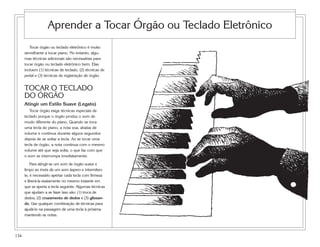 134
Tocar órgão ou teclado eletrônico é muito
semelhante a tocar piano. No entanto, algu-
mas técnicas adicionais são necessárias para
tocar órgão ou teclado eletrônico bem. Elas
incluem (1) técnicas de teclado, (2) técnicas de
pedal e (3) técnicas de registração de órgão.
TOCAR O TECLADO
DO ÓRGÃO
Atingir um Estilo Suave (Legato)
Tocar órgão exige técnicas especiais de
teclado porque o órgão produz o som de
modo diferente do piano. Quando se toca
uma tecla do piano, a nota soa, abaixa de
volume e continua durante alguns segundos
depois de se soltar a tecla. Ao se tocar uma
tecla de órgão, a nota continua com o mesmo
volume até que seja solta, o que faz com que
o som se interrompa imediatamente.
Para atingir-se um som de órgão suave e
limpo ao invés de um som áspero e intermiten-
te, é necessário apertar cada tecla com firmeza
e liberá-la exatamente no mesmo instante em
que se aperta a tecla seguinte. Algumas técnicas
que ajudam a se fazer isso são: (1) troca de
dedos, (2) cruzamento de dedos e (3) glissan-
do. Use qualquer combinação de técnicas para
ajudá-lo na passagem de uma tecla à próxima
mantendo as notas.
Aprender a Tocar Órgão ou Teclado Eletrônico
 