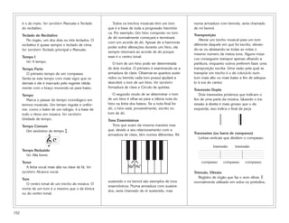 152
é o do meio. Ver também Manuais e Teclado
do recitativo.
Teclado do Recitativo
No órgão, um dos dois ou três teclados. O
recitativo é quase sempre o teclado de cima.
Ver também Teclado principal e Manuais.
Tempo I
Ver A tempo.
Tempo Forte
O primeiro tempo de um compasso.
Sente-se este tempo com mais vigor que os
demais e ele é marcado pelo regente nitida-
mente com o braço movendo-se para baixo.
Tempo
Marca o passar do tempo cronológico em
termos musicais. Um tempo regular e unifor-
me, como o bater de um relógio, é a base de
todo o ritmo em música. Ver também
Unidade de tempo.
Tempo Comum
Um sinônimo do tempo $.
Tempo Reduzido
Ver Alla breve.
Tenor
A linha vocal mais alta na clave de fá. Ver
também Alcance vocal.
Tom
O centro tonal de um trecho de música. O
nome de um tom é o mesmo que o da tônica
ou do centro tonal.
Todos os trechos musicais têm um tom
que é a base de toda a progressão harmôni-
ca. Por exemplo: Um hino composto no tom
de dó normalmente começará e terminará
com um acorde de dó. Apesar de a harmonia
poder sofrer alterações durante um hino, ela
sempre retornará ao acorde de dó porque
esse é o centro tonal.
O tom de um hino pode ser determinada
de dois modos. O primeiro é examinando-se a
armadura de clave. Observar-se quantos suste-
nidos ou bemóis cada tom possui ajudará a
descobrir o tom de um hino. Ver também
Armadura de clave e Círculo de quintas.
O segundo modo de se determinar o tom
de um hino é olhar-se para a última nota do
hino na linha dos baixos. Se a nota final for
dó, o hino está, provavelmente, escrito no
tom de dó.
Tons Enarmônicos
Tons que soam da mesma maneira mas
que, devido a seu relacionamento com a
armadura de clave, têm nomes diferentes. Ré
sustenido e mi bemol são exemplos de tons
enarmônicos. Numa armadura com susteni-
dos, seria chamado de ré sustenido, mas
numa armadura com bemóis, seria chamado
de mi bemol.
Transposição
Alterar um trecho musical para um tom
diferente daquele em que foi escrito, elevan-
do-se ou abaixando-se todas as notas o
mesmo número de meios tons. Alguns músi-
cos conseguem transpor apenas olhando a
partitura, enquanto outros preferem fazer uma
transposição escrita. Uma razão pela qual se
transpõe um trecho é o de colocá-lo num
tom mais alto ou mais baixo a fim de adequa-
lo à voz do cantor.
Travessão Duplo
Dois travessões próximos que indicam o
fim de uma parte da música. Quando o tra-
vessão à direita é mais grosso que o da
esquerda, isso indica o final da peça.
Travessões (ou barra de compasso)
Linhas verticais que dividem o compasso.
Trêmulo, Vibrato
Registro de órgão que faz o som vibrar. É
normalmente utilizado em solos ou prelúdios.
travessão
compassocompasso compasso
travessão
Ré
#
Mi
b
➞
➞
&
c
 