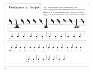 12
Contar o tempo corretamente o ajudará a melhor interpretar o ritmo.
1. Conte o tempo em cada um dos compassos abaixo, voltando novamente ao um
após cada travessão.
2. 4 Conte em voz alta batendo palmas para marcar o tempo de cada compasso.
3. Conte em voz alta batendo palmas para marcar o tempo dos exemplos na página
anterior.
1 2 3 1 2 3 1 2 3 1 2 3diga:
œ œ œ œ œ œ œ œ œ œ œ œ
1 2 3 4 1 2 3 4 1 2 3 4 1 2 3 4diga:
œ œ œ œ œ œ œ œ œ œ œ œ œ œ œ œ
1 2 1 2 1 2 1 2diga:
œ œ œ œ œ œ œ œ
Contagem do Tempo
 